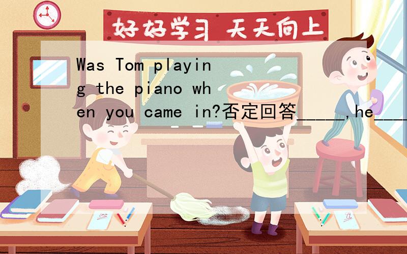 Was Tom playing the piano when you came in?否定回答_____,he______