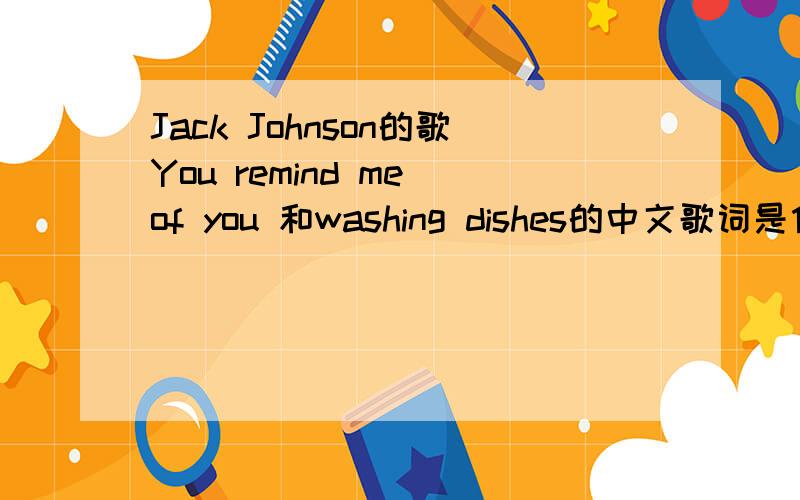 Jack Johnson的歌You remind me of you 和washing dishes的中文歌词是什么?