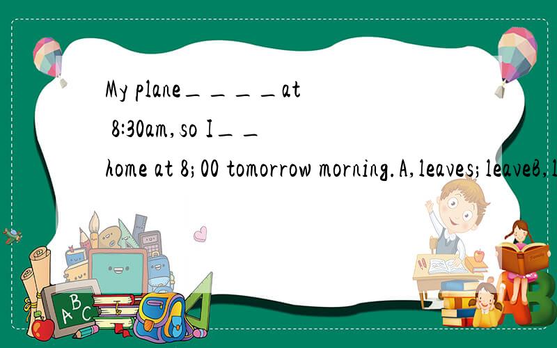 My plane____at 8:30am,so I__home at 8;00 tomorrow morning.A,leaves;leaveB,leaves;am leavingC,is leaving;am leavingD,is leaving;leave