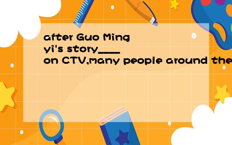 after Guo Mingyi's story____on CTV,many people around the country are learning from him.A reported B was reported 选哪个,为什么,求详解.