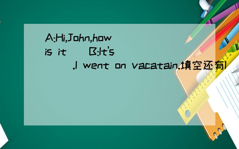 A:Hi,John,how is it ( B:It's( ).I went on vacatain.填空还有I ( )at home and ( ) nothing.