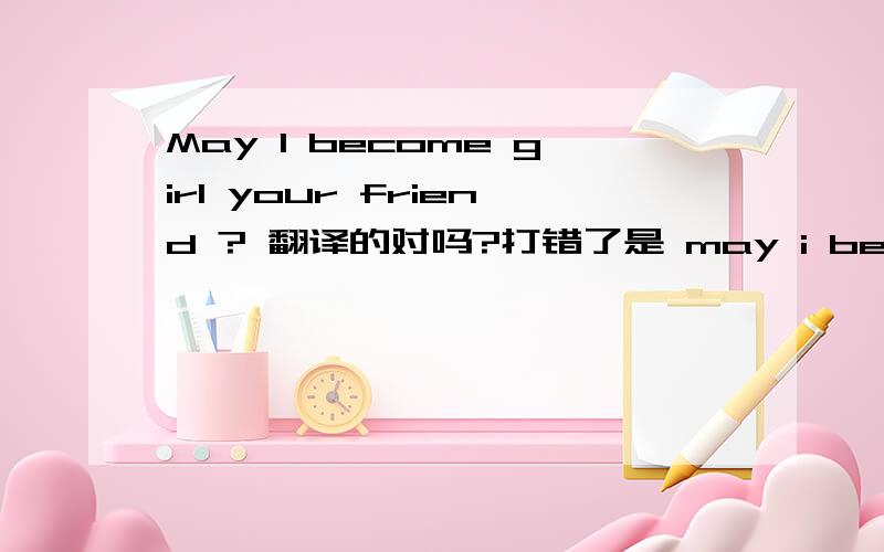 May I become girl your friend ? 翻译的对吗?打错了是 may i become your girlfriend?