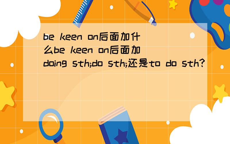 be keen on后面加什么be keen on后面加doing sth;do sth;还是to do sth?