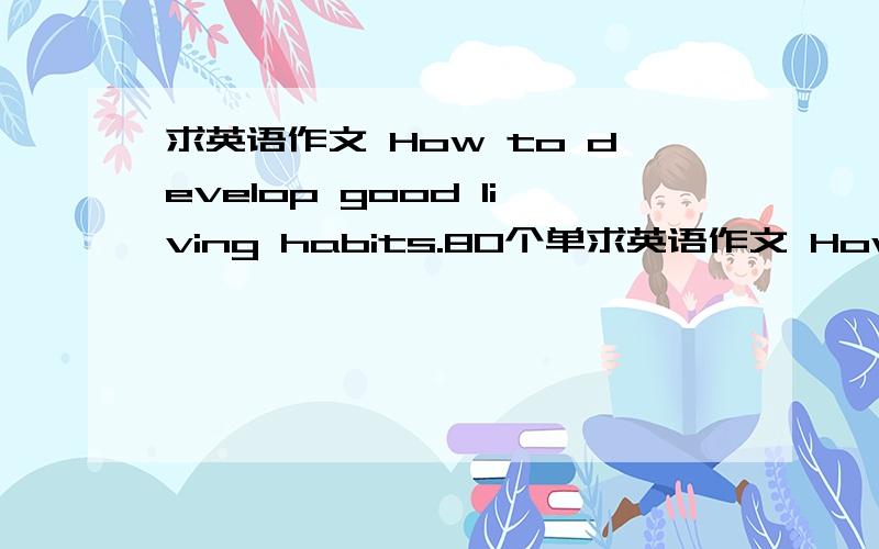 求英语作文 How to develop good living habits.80个单求英语作文 How to develop good living habits.80个单词左右.