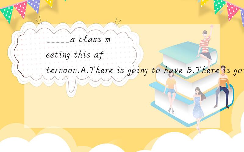 _____a class meeting this afternoon.A.There is going to have B.There is going to beC.There will have D.There are going to have
