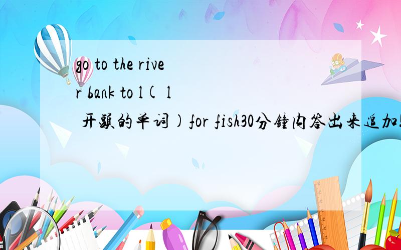 go to the river bank to l( l 开头的单词)for fish30分钟内答出来追加!