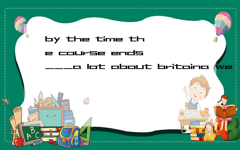 by the time the course ends,___a lot about britaina we'll learn b we are learningc we have learnt d we'll have learnt