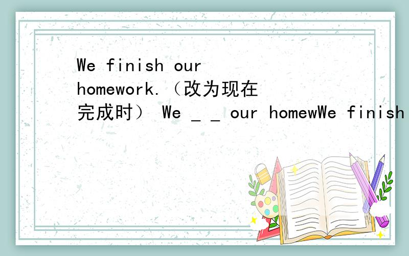 We finish our homework.（改为现在完成时） We _ _ our homewWe finish our homework.（改为现在完成时）We _ _ our homework.
