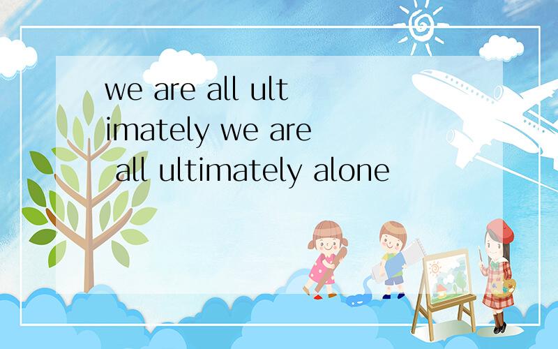 we are all ultimately we are all ultimately alone