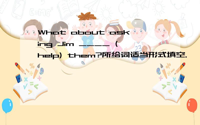 What about asking Jim ____ (help) them?所给词适当形式填空.
