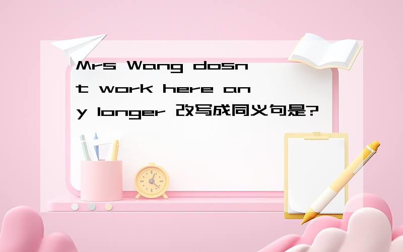 Mrs Wang dosn't work here any longer 改写成同义句是?
