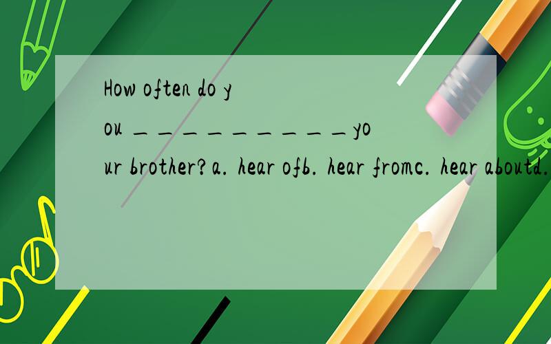 How often do you _________your brother?a. hear ofb. hear fromc. hear aboutd. hear to为什么用B 什么意思啊