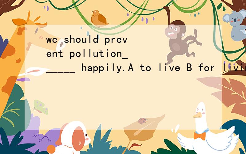 we should prevent pollution______ happily.A to live B for living C from living D living选什么,为什
