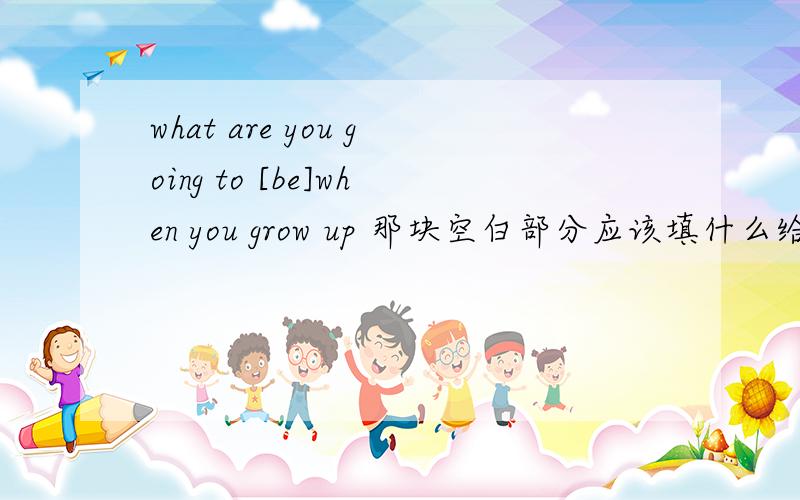 what are you going to [be]when you grow up 那块空白部分应该填什么给所给单词适当形式填空快哈我快下了哈应该把be换成什么