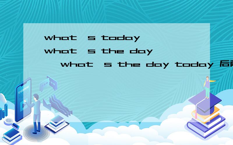 what's today ,what's the day ,what's the day today 后两句有什么区别?what's today what's the day what's the day today 这三句话各是什么意思,后两句有什么区别?
