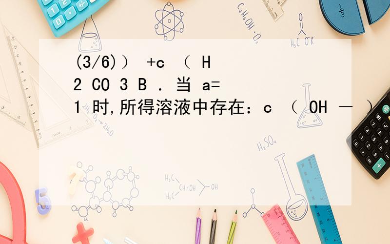 (3/6)） +c （ H 2 CO 3 B ．当 a=1 时,所得溶液中存在：c （ OH － ） +c （ CO 3 2- ） =c